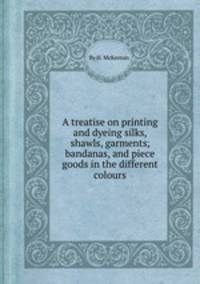 A treatise on printing and dyeing silks, shawls, garments, bandanas, and piece goods in the different colours