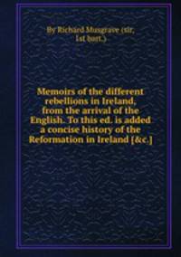 Memoirs of the different rebellions in Ireland, from the arrival of the English. To this ed. is added a concise history of the Reformation in Ireland [&c.].