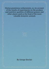 Hortus gramineus woburnensis, or, An account of the results of experiments on the produce and nutritive qualities of different grasses and other plants used as the food of the more valuable domestic animals
