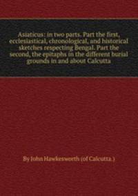 Asiaticus: in two parts. Part the first, ecclesiastical, chronological, and historical sketches respecting Bengal. Part the second, the epitaphs in the different burial grounds in and about Calcutta