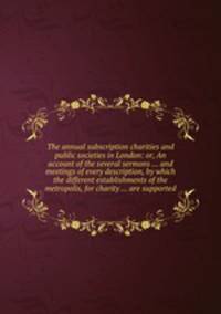 The annual subscription charities and public societies in London: or, An account of the several sermons ... and meetings of every description, by which the different establishments of the metropolis, for charity ... are supported