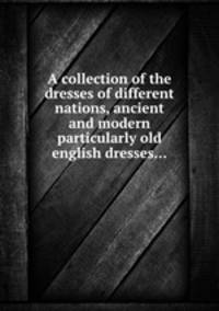 A collection of the dresses of different nations, ancient and modern particularly old english dresses...