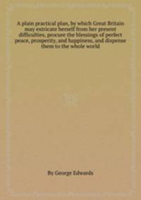A plain practical plan, by which Great Britain may extricate herself from her present difficulties, procure the blessings of perfect peace, prosperity, and happiness, and dispense them to the whole world