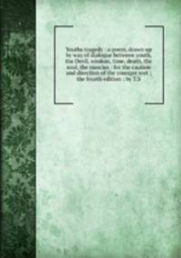 Youths tragedy : a poem, drawn up by way of dialogue between youth, the Devil, wisdom, time, death, the soul, the nuncius : for the caution and direction of the younger sort ; the fourth edition ; by T.S.