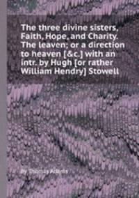 The three divine sisters, Faith, Hope, and Charity. The leaven; or a direction to heaven [&c.] with an intr. by Hugh [or rather William Hendry] Stowell