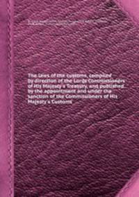 The laws of the customs, compiled by direction of the Lords Commissioners of His Majesty`s Treasury, and published by the appointment and under the sanction of the Commissioners of His Majesty`s Customs
