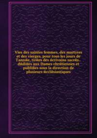 Vies des saintes femmes, des martyres et des vierges, pour tous les jours de l'annйe, tirйes des йcrivains sacrйs.. dйdiйes aux Dames chrйtiennes et publiйes sous la direction de plusieurs йcclйsiastiques