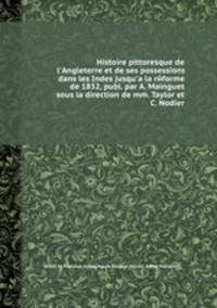 Histoire pittoresque de l'Angleterre et de ses possessions dans les Indes jusqu'а la reforme de 1832, publ. par A. Mainguet sous la direction de mm. Taylor et C. Nodier