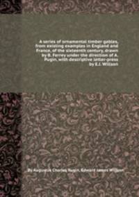 A series of ornamental timber gables, from existing examples in England and France, of the sixteenth century, drawn by B. Ferrey under the direction of A. Pugin, with descriptive letter-press by E.J. Willson