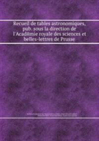 Recueil de tables astronomiques, pub. sous la direction de l`Acadйmie royale des sciences et belles-lettres de Prusse