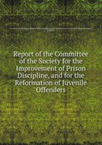 Report of the Committee of the Society for the Improvement of Prison Discipline, and for the Reformation of Juvenile Offenders