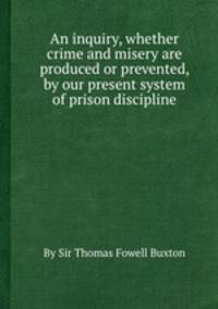 An inquiry, whether crime and misery are produced or prevented, by our present system of prison discipline