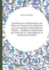 Conferences ecclesiastiques de Paris sur l'usure et la restitution oщ l'on concilie la discipline de l'Eglise etablies et imprimees par ordre de S.E. Monseigneur le cardinal de Noailles