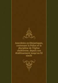 Anecdotes ecclйsiastiques,contenant la Police et la discipline de l Eglise chrйtienne, depuis son йtablissement jusqu au XI siиcle
