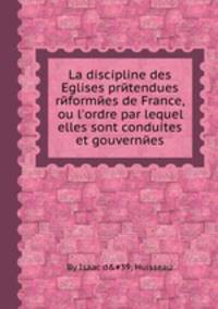 La discipline des Eglises prйtendues rйformйes de France, ou l`ordre par lequel elles sont conduites et gouvernйes