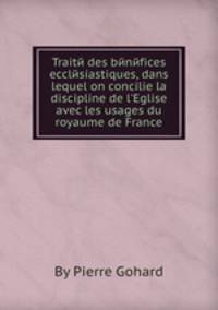 Traitй des bйnйfices ecclйsiastiques, dans lequel on concilie la discipline de l`Eglise avec les usages du royaume de France