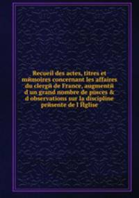 Recueil des actes, titres et mйmoires concernant les affaires du clergй de France, augmentй d?un grand nombre de piиces & d?observations sur la discipline prйsente de l?Йglise