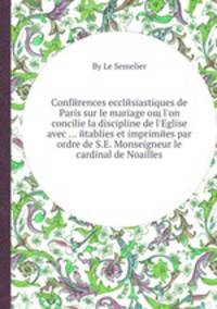 Conferences ecclesiastiques de Paris sur le mariage oщ l'on concilie la discipline de l'Eglise avec etablies et imprimees par ordre de S.E. Monseigneur le cardinal de Noailles