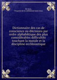 Dictionnaire des cas de conscience ou dйcisions par ordre alphabйtique des plus considйrables difficultйs touchant la morale et la discipline ecclйsiastique