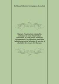 Manuel d`instruction criminelle, contenant le code d`instruction criminelle, le code pйnal, les lois et rйglemens sur l`organisation judiciaire, l`administration de la justice, le service, la discipline des cours et tribunaux