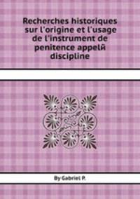 Recherches historiques sur l`origine et l`usage de l`instrument de penitence appelй discipline