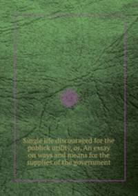 Single life discouraged for the publick utility, or, An essay on ways and means for the supplies of the government