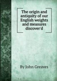 The origin and antiquity of our English weights and measures discover`d