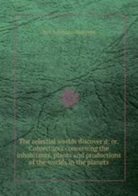 The celestial worlds discover`d: or, Conjectures concerning the inhabitants, plants and productions of the worlds in the planets