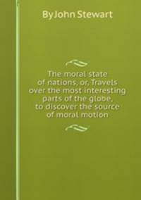 The moral state of nations, or, Travels over the most interesting parts of the globe, to discover the source of moral motion