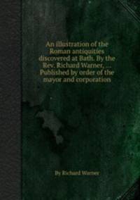 An illustration of the Roman antiquities discovered at Bath. By the Rev. Richard Warner, ... Published by order of the mayor and corporation