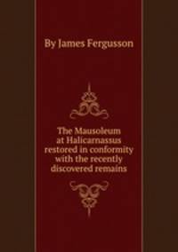 The Mausoleum at Halicarnassus restored in conformity with the recently discovered remains