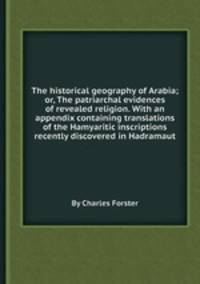 The historical geography of Arabia; or, The patriarchal evidences of revealed religion. With an appendix containing translations of the Hamyaritic inscriptions recently discovered in Hadramaut
