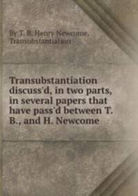 Transubstantiation discuss`d, in two parts, in several papers that have pass`d between T.B., and H. Newcome