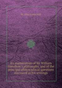 An examination of Sir William Hamilton`s philosophy, and of the principal philosophical questions discussed in his writings