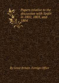 Papers relative to the discussion with Spain in 1802, 1803, and 1804