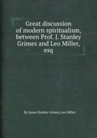 Great discussion of modern spiritualism, between Prof. J. Stanley Grimes and Leo Miller, esq