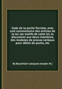 Code de la pкche fluviale, avec und commentaire des articles de la loi, les motifs de cette loi, la discussion aux deux chambres, des modиles de procиs-verbaux pour dйlits de pкche, etc
