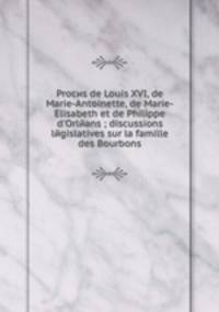 Procиs de Louis XVI, de Marie-Antoinette, de Marie-Elisabeth et de Philippe d'Orleans discussions legislatives sur la famille des Bourbons