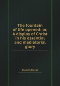 The fountain of life opened: or, A display of Christ in his essential and mediatorial glory