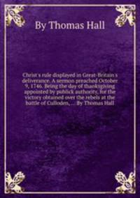 Christ`s rule displayed in Great-Britain`s deliverance. A sermon preached October 9, 1746. Being the day of thanksgiving appointed by publick authority, for the victory obtained over the rebels at the battle of Culloden, ... By Thomas Hall