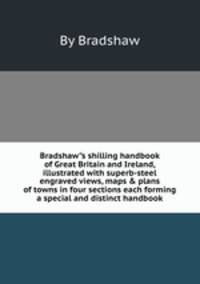 Bradshaw"s shilling handbook of Great Britain and Ireland, illustrated with superb-steel engraved views, maps & plans of towns in four sections each forming a special and distinct handbook