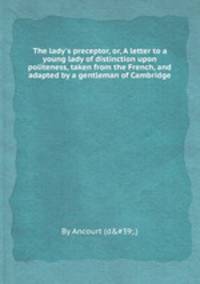 The lady`s preceptor, or, A letter to a young lady of distinction upon politeness, taken from the French, and adapted by a gentleman of Cambridge