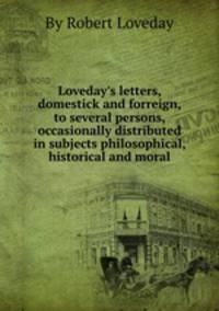 Loveday`s letters, domestick and forreign, to several persons, occasionally distributed in subjects philosophical, historical and moral