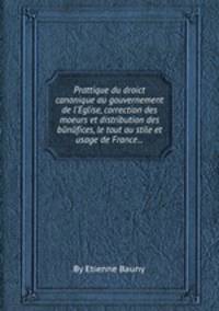 Prattique du droict canonique au gouvernement de l`Eglise, correction des moeurs et distribution des bйnйfices, le tout au stile et usage de France...