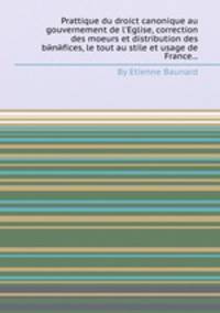 Prattique du droict canonique au gouvernement de l`Eglise, correction des moeurs et distribution des bйnйfices, le tout au stile et usage de France...