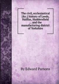 The civil, ecclesiastical [&c.] history of Leeds, Halifax, Huddersfield ... and the manufacturing district of Yorkshire