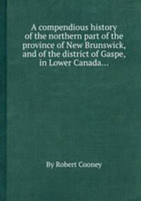 A compendious history of the northern part of the province of New Brunswick, and of the district of Gaspe, in Lower Canada...