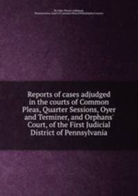 Reports of cases adjudged in the courts of Common Pleas, Quarter Sessions, Oyer and Terminer, and Orphans` Court, of the First Judicial District of Pennsylvania