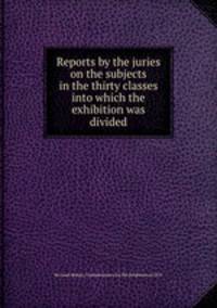 Reports by the juries on the subjects in the thirty classes into which the exhibition was divided