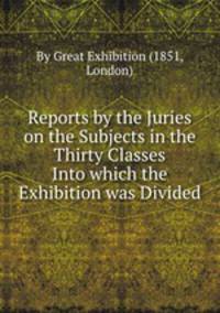 Reports by the Juries on the Subjects in the Thirty Classes Into which the Exhibition was Divided